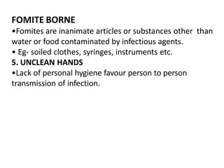 FOMITE BORNE
•Fomites are inanimate articles or substances other than
water or food contaminated by infectious agents.
• Eg- soiled clothes, syringes, instruments etc.
5. UNCLEAN HANDS
•Lack of personal hygiene favour person to person
transmission of infection.
 