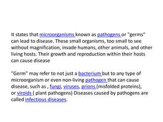 It states that microorganisms known as pathogens or "germs"
can lead to disease. These small organisms, too small to see
without magnification, invade humans, other animals, and other
living hosts. Their growth and reproduction within their hosts
can cause disease
"Germ" may refer to not just a bacterium but to any type of
microorganism or even non-living pathogen that can cause
disease, such as , fungi, viruses, prions (misfolded proteins),
or viroids ( plant pathogens) Diseases caused by pathogens are
called infectious diseases.
 