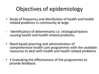 Objectives of epidemiology
• Study of frequency and distribution of health and health
related problems in community at large.
• Identification of determinants i.e. etiological factors
causing health and health related problems.
• Need based planning and administration of
comprehensive health care programmes with the available
resources to deal with health and health related problems
• • Evaluating the effectiveness of the programmes to
provide feedback.
 