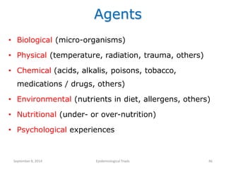 Agents
• Biological (micro-organisms)
• Physical (temperature, radiation, trauma, others)
• Chemical (acids, alkalis, poisons, tobacco,
medications / drugs, others)
• Environmental (nutrients in diet, allergens, others)
• Nutritional (under- or over-nutrition)
• Psychological experiences
September8, 2014 Epidemiological Triads 46
 