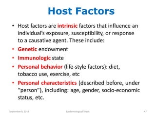 Host Factors
• Host factors are intrinsic factors that influence an
individual’s exposure, susceptibility, or response
to a causative agent. These include:
• Genetic endowment
• Immunologic state
• Personal behavior (life-style factors): diet,
tobacco use, exercise, etc
• Personal characteristics (described before, under
“person”), including: age, gender, socio-economic
status, etc.
September8, 2014 Epidemiological Triads 47
 