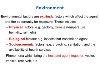 Environmental factors are extrinsic factors which affect the agent
and the opportunity for exposure. These include:
– Physical factors: e.g. geology, climate (temperature,
humidity, rain, etc)
– Biological factors: e.g. insects that transmit an agent
– Socioeconomic factors: e.g. crowding, sanitation, and the
availability of health services
Phenomena which bring the host and agent together: vector,
vehicle, reservoir, etc
Environment
 