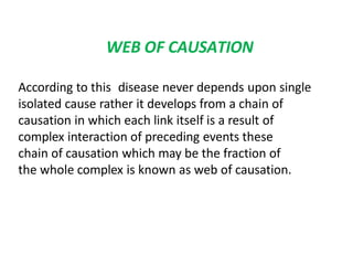 WEB OF CAUSATION
According to this disease never depends upon single
isolated cause rather it develops from a chain of
causation in which each link itself is a result of
complex interaction of preceding events these
chain of causation which may be the fraction of
the whole complex is known as web of causation.
 
