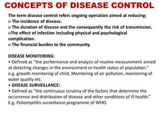 CONCEPTS OF DISEASE CONTROL
The term disease control refers ongoing operation aimed at reducing:
o The incidence of disease.
o The duration of disease and the consequently the risk of transmission.
oThe effect of infection including physical and psychological
complication.
o The financial burden to the community.
DISEASE MONITORING:
• Defined as “the performance and analysis of routine measurement aimed
at detecting changes in the environment or health status of population.”
e.g. growth monitoring of child, Monitoring of air pollution, monitoring of
water quality etc.
• DISEASE SURVEILLANCE:
• Defined as “the continuous scrutiny of the factors that determine the
occurrence and distribution of disease and other conditions of ill health.”
E.g. Poliomyelitis surveillance programme of WHO.
 