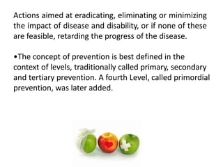 Actions aimed at eradicating, eliminating or minimizing
the impact of disease and disability, or if none of these
are feasible, retarding the progress of the disease.
•The concept of prevention is best defined in the
context of levels, traditionally called primary, secondary
and tertiary prevention. A fourth Level, called primordial
prevention, was later added.
 