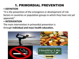 1. PRIMORDIAL PREVENTION
• DEFINITION
“It is the prevention of the emergence or development of risk
factors in countries or population groups in which they have not yet
appeared.”
• INTERVENTION
The main intervention in primordial prevention is
through individual and mass health education.
 