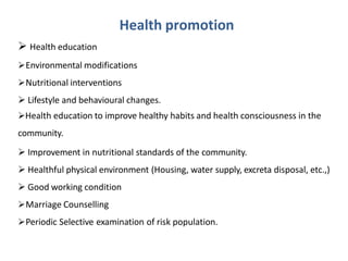 Health promotion
 Health education
Environmental modifications
Nutritional interventions
 Lifestyle and behavioural changes.
Health education to improve healthy habits and health consciousness in the
community.
 Improvement in nutritional standards of the community.
 Healthful physical environment (Housing, water supply, excreta disposal, etc.,)
 Good working condition
Marriage Counselling
Periodic Selective examination of risk population.
 