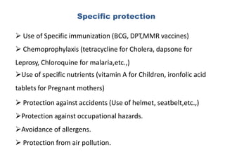 Specific protection
 Use of Specific immunization (BCG, DPT,MMR vaccines)
 Chemoprophylaxis (tetracycline for Cholera, dapsone for
Leprosy, Chloroquine for malaria,etc.,)
Use of specific nutrients (vitamin A for Children, ironfolic acid
tablets for Pregnant mothers)
 Protection against accidents (Use of helmet, seatbelt,etc.,)
Protection against occupational hazards.
Avoidance of allergens.
 Protection from air pollution.
 