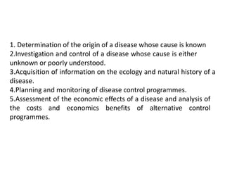 1. Determination of the origin of a disease whose cause is known
2.Investigation and control of a disease whose cause is either
unknown or poorly understood.
3.Acquisition of information on the ecology and natural history of a
disease.
4.Planning and monitoring of disease control programmes.
5.Assessment of the economic effects of a disease and analysis of
the costs and economics benefits of alternative control
programmes.
 