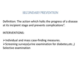 SECONDARYPREVENTION
Definition: The action which halts the progress of a disease
at its incipient stage and prevents complications”.
INTERVENTIONS:
Individual and mass case-finding measures.
Screening surveys(urine examination for diabetes,etc.,)
Selective examination
 