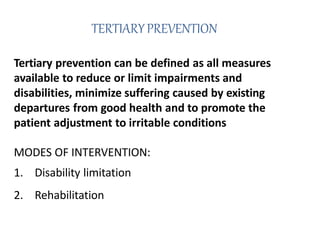 TERTIARYPREVENTION
Tertiary prevention can be defined as all measures
available to reduce or limit impairments and
disabilities, minimize suffering caused by existing
departures from good health and to promote the
patient adjustment to irritable conditions
MODES OF INTERVENTION:
1. Disability limitation
2. Rehabilitation
 
