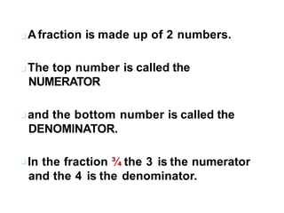 Afraction is made up of 2 numbers.
The top number is called the
NUMERATOR
and the bottom number is called the
DENOMINATOR.
In the fraction ¾ the 3 is the numerator
and the 4 is the denominator.
 