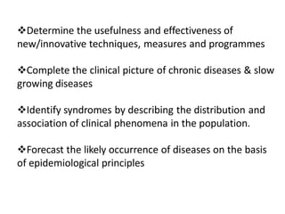 Determine the usefulness and effectiveness of
new/innovative techniques, measures and programmes
Complete the clinical picture of chronic diseases & slow
growing diseases
Identify syndromes by describing the distribution and
association of clinical phenomena in the population.
Forecast the likely occurrence of diseases on the basis
of epidemiological principles
 