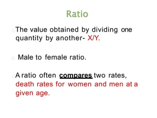 The value obtained by dividing one
quantity by another- X/Y.
Male to female ratio.
A ratio often compares two rates,
death rates for women and men at a
given age.
 