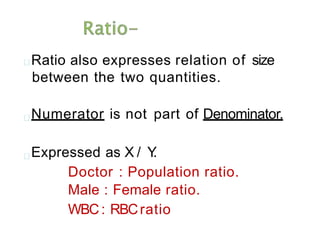 Ratio also expresses relation of size
between the two quantities.
Numerator is not part of Denominator.
Expressed as X / Y
.
Doctor : Population ratio.
Male : Female ratio.
WBC: RBCratio
 