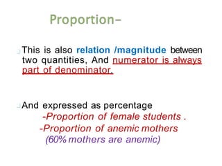 This is also relation /magnitude between
two quantities, And numerator is always
part of denominator.
And expressed as percentage
-Proportion of female students .
-Proportion of anemic mothers
(60% mothers are anemic)
 