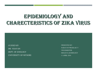 EPIDEMIOLOGY ANDEPIDEMIOLOGY AND
CHARECTERISTICS OF ZIKA VIRUSCHARECTERISTICS OF ZIKA VIRUS
GUIDED BY-
DR. VIJAYAN
DEPT. OF ZOOLOGY
UNIVERSITY OF MYSORE
PRESENTED BY-
NARAYAN PRAHLAD. V
VIII SEMESTER
MOLECULAR BIOLOGY
11 APRIL 2016
 