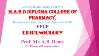 MATOSHRI EDUCATION SOCIETY’S
M.A.B.D DIPLOMA COLLEGE OF
PHARMACY,
Babhulgaon, tal.- Yeola, Dist.- Nashik, Maharashtra,423401
HECP
EPIDEMIOLOGY
By-
Prof. Mr. A.B. Deore
M. Pharm (Pharmaceutics)
 