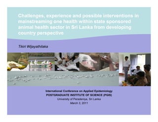 Challenges, experience and possible interventions in
mainstreaming one health within state sponsored
animal health sector in Sri Lanka from developing
country perspective
Tikiri Wijayathilaka

International Conference on Applied Epidemiology
POSTGRADUATE INSTITUTE OF SCIENCE (PGIS)
University of Peradeniya, Sri Lanka
March 3, 2011

 