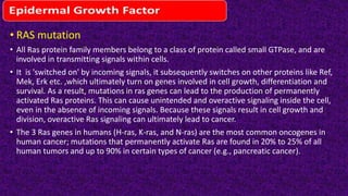 • RAS mutation
• All Ras protein family members belong to a class of protein called small GTPase, and are
involved in transmitting signals within cells.
• It is 'switched on' by incoming signals, it subsequently switches on other proteins like Ref,
Mek, Erk etc. ,which ultimately turn on genes involved in cell growth, differentiation and
survival. As a result, mutations in ras genes can lead to the production of permanently
activated Ras proteins. This can cause unintended and overactive signaling inside the cell,
even in the absence of incoming signals. Because these signals result in cell growth and
division, overactive Ras signaling can ultimately lead to cancer.
• The 3 Ras genes in humans (H-ras, K-ras, and N-ras) are the most common oncogenes in
human cancer; mutations that permanently activate Ras are found in 20% to 25% of all
human tumors and up to 90% in certain types of cancer (e.g., pancreatic cancer).
 