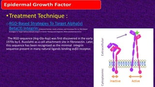 •Treatment Technique :
oRGD-Based Strategies To Target Alpha(v)
Beta(3) Integrin:(Fabienne Danhier, Aude Le Breton, and Veronique Pre ́ t , RGD-Based
Strategies To Target Alpha(v) Beta(3) Integrin in Cancer Therapy and Diagnosis, Molecularpharmaceutics)
The RGD sequence (Arg-Gly-Asp) was first discovered in the early
1970s by E. Ruoslahti as a cell attachment site in fibronectin. Later,
this sequence has been recognized as the minimal integrin
sequence present in many natural ligtnds binding αvβ3 receptor.
 