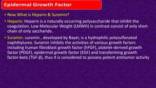 • Now What is Heparin & Suramin?
• Heparin: Heparin is a naturally occurring polysaccharide that inhibit the
coagulation. Low Molecular Weight (LMWH) in contrast consist of only short
chain of only saccharide.
• Suramin: suramin , developed by Bayer, is a hydrophilic polysulfonated
naphthylurea. Suramin inhibits the activities of various growth factors
including human fibroblast growth factor (hFGF), platelet-derived growth
factor (PDGF), epidermal growth factor (EGF) and transforming growth
factor-beta (TGF-β), hus i is considered o possess po en tn i umor tc ivi y
 