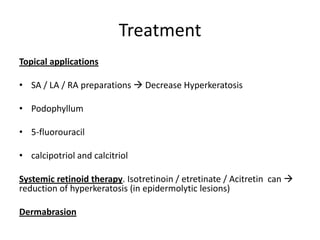 Treatment
Topical applications
• SA / LA / RA preparations  Decrease Hyperkeratosis
• Podophyllum
• 5-fluorouracil
• calcipotriol and calcitriol
Systemic retinoid therapy. Isotretinoin / etretinate / Acitretin can 
reduction of hyperkeratosis (in epidermolytic lesions)
Dermabrasion
 