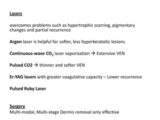 Lasers
overcomes problems such as hypertrophic scarring, pigmentary
changes and partial recurrence
Argon laser is helpful for softer, less hyperkeratotic lesions
Continuous-wave CO2 laser vaporization  Extensive VEN
Pulsed CO2  thinner and softer VEN
Er:YAG lasers with greater coagulative capacity – Lower recurrence
Pulsed Ruby Laser
Surgery
Multi-modal, Multi-stage Dermis removal only effective
 