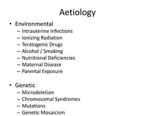 Aetiology
• Environmental
– Intrauterine Infections
– Ionizing Radiation
– Teratogenic Drugs
– Alcohol / Smoking
– Nutritional Deficiencies
– Maternal Disease
– Parental Exposure
• Genetic
– Microdeletion
– Chromosomal Syndromes
– Mutations
– Genetic Mosaicism
 