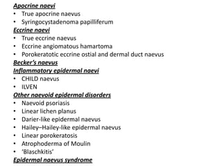 Apocrine naevi
• True apocrine naevus
• Syringocystadenoma papilliferum
Eccrine naevi
• True eccrine naevus
• Eccrine angiomatous hamartoma
• Porokeratotic eccrine ostial and dermal duct naevus
Becker’s naevus
Inflammatory epidermal naevi
• CHILD naevus
• ILVEN
Other naevoid epidermal disorders
• Naevoid psoriasis
• Linear lichen planus
• Darier-like epidermal naevus
• Hailey–Hailey-like epidermal naevus
• Linear porokeratosis
• Atrophoderma of Moulin
• ‘Blaschkitis’
Epidermal naevus syndrome
 