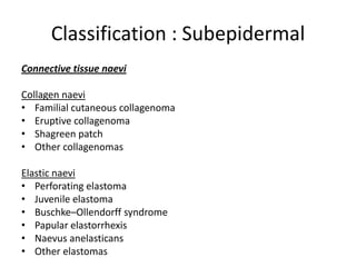 Classification : Subepidermal
Connective tissue naevi
Collagen naevi
• Familial cutaneous collagenoma
• Eruptive collagenoma
• Shagreen patch
• Other collagenomas
Elastic naevi
• Perforating elastoma
• Juvenile elastoma
• Buschke–Ollendorff syndrome
• Papular elastorrhexis
• Naevus anelasticans
• Other elastomas
 