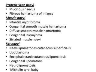 Proteoglycan naevi
• Mucinous naevus
• Fibrous hamartoma of infancy
Muscle naevi
• Infantile myofibroma
• Congenital smooth muscle hamartoma
• Diffuse smooth muscle hamartoma
• Congenital leiomyoma
• Striated muscle naevi
Fat naevi
• Naevi lipomatodes cutaneous superficialis
• Lipoblastoma
• Encephalocraniocutaneous lipomatosis
• Congenital lipomatosis
• Neurolipomatosis
• ‘Michelin tyre’ baby
 