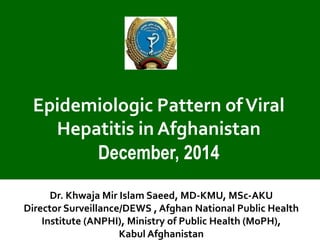 Epidemiologic Pattern of Viral Hepatitis in Afghanistan 
December, 2014 
Dr. Khwaja Mir Islam Saeed, MD-KMU, MSc-AKU 
Director Surveillance/DEWS , Afghan National Public Health Institute (ANPHI), Ministry of Public Health (MoPH), 
Kabul Afghanistan  