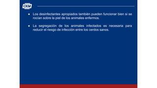 ● Los desinfectantes apropiados también pueden funcionar bien si se
rocían sobre la piel de los animales enfermos.
● La segregación de los animales infectados es necesaria para
reducir el riesgo de infección entre los cerdos sanos.
 