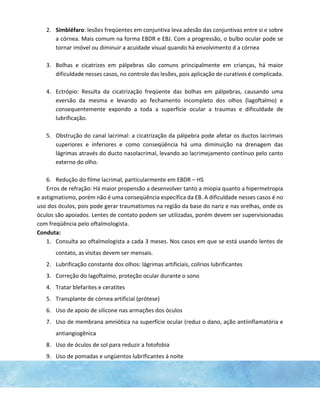 2. Simbléfaro: lesões freqüentes em conjuntiva leva adesão das conjuntivas entre si e sobre
a córnea. Mais comum na forma EBDR e EBJ. Com a progressão, o bulbo ocular pode se
tornar imóvel ou diminuir a acuidade visual quando há envolvimento d a córnea
3. Bolhas e cicatrizes em pálpebras são comuns principalmente em crianças, há maior
dificuldade nesses casos, no controle das lesões, pois aplicação de curativos é complicada.
4. Ectrópio: Resulta da cicatrização freqüente das bolhas em pálpebras, causando uma
eversão da mesma e levando ao fechamento incompleto dos olhos (lagoftalmo) e
consequentemente expondo a toda a superfície ocular a traumas e dificuldade de
lubrificação.
5. Obstrução do canal lacrimal: a cicatrização da pálpebra pode afetar os ductos lacrimais
superiores e inferiores e como conseqüência há uma diminuição na drenagem das
lágrimas através do ducto nasolacrimal, levando ao lacrimejamento contínuo pelo canto
externo do olho.
6. Redução do filme lacrimal, particularmente em EBDR – HS
Erros de refração: Há maior propensão a desenvolver tanto a miopia quanto a hipermetropia
e astigmatismo, porém não é uma conseqüência específica da EB. A dificuldade nesses casos é no
uso dos óculos, pois pode gerar traumatismos na região da base do nariz e nas orelhas, onde os
óculos são apoiados. Lentes de contato podem ser utilizadas, porém devem ser supervisionadas
com freqüência pelo oftalmologista.
Conduta:
1. Consulta ao oftalmologista a cada 3 meses. Nos casos em que se está usando lentes de
contato, as visitas devem ser mensais.
2. Lubrificação constante dos olhos: lágrimas artificiais, colírios lubrificantes
3. Correção do lagoftalmo, proteção ocular durante o sono
4. Tratar blefarites e ceratites
5. Transplante de córnea artificial (prótese)
6. Uso de apoio de silicone nas armações dos óculos
7. Uso de membrana amniótica na superfície ocular (reduz o dano, ação antiinflamatória e
antiangiogênica
8. Uso de óculos de sol para reduzir a fotofobia
9. Uso de pomadas e ungüentos lubrificantes à noite
 