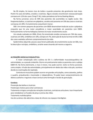 Na EB simples, há menos risco de lesões e quando presentes são geralmente mais leves.
Porém há casos de bolhas, erosões e cicatrizes. Alguns estudos encontraram neovascularização
corneana em 12% dos casos (Tong ET AL), todos portadores da forma Dowling-Meara.
Na forma juncional, cerca de 40% dos pacientes são acometidos na região ocular. São
freqüentes bolhas, e cicatrizes em pálpebras, ceratite está presente em 33% dos casos e cicatrizes
corneanas em 20%. O envolvimento conjuntival é menor.
EBD: Um número pequeno de pacientes com EBDD desenvolvem lesão de ocular e pálpebras
enquanto que há uma maior prevalência e maior severidade em pacientes com EBDR.
Particularmente na forma Hallopeau Siemens há maior envolvimento ocular.
Um estudo realizado em 2004, (Fine), foi encontrado erosões corneanas em 74% dos casos,
cicatrizes em 50%, simbléfaro em 10%, ectrópio em 7%, obstrução de ducto lacrimal em 6% e 38%
dos casos avaliados sofreram comprometimento da visão.
Epidermólise adquirida: poucos casos foram publicados de envolvimento ocular em EBA, mas
há descrição e ectrópio, simbléfaro, ceratite severa levando até mesmo a cegueira.
ALTERAÇÕES MÚSCULO ESQUELÉTICA:
A maior complicação extra cutânea da EB é a deformidade musculoesquelética de
extremidades, ou a pseudo sindactilia. Ocorre em praticamente todos os pacientes com o subtipo
EBDR HS. Na forma dominante, o risco é menor, mas pode ocorrer, tanto na forma juncional,
como simples. A fusão das extremidades, principalmente em dedos das mãos e dos pés, acontece
devido às cicatrizações de repetição.
Contraturas musculares podem ocorrer em grandes articulações, como cotovelos, joelhos
e quadris, prejudicando a locomoção e independência. Tb pode haver comprometimento de
dobras auxiliares e inguinais e base cervical coma formação e tecido de granulação.
Conduta:
Prevenção das bolhas e cicatrizes
Fisioterapia motora para evitar contraturas
Tratamento cirúrgico correção das retrações cicatriciais, contraturas articulares. Isso é importante
para restabelecer as funções de pinça e prensa das mãos.
Tratamento multidisciplinar
Uso de curativos não aderentes a base de silicone nos espaços interdigitais
 