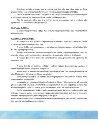 Em alguns estudos mostram que a cirurgia para liberação das mãos, deve ser feita
precocemente, para amenizar as deformidades definitivas das articulações e tendões.
Uso de materiais adequados na recuperação pós cirúrgica, bem como cuidados com a pele
e fisioterapia motora, são fundamentais para evitar recidivas precoces.
Não há evidência sobre qual é a melhor técnica empregada, mas as medidas pós
operatórias são fundamentais na recuperação.
NEOPLASIA CUTÂNEA:
O carcinoma epidermóide é o tipo mais comum, mas o melanoma e o basocelular também
podem ocorrer.
CARCINOMA EPIDERMÓIDE:
É a complicação mais grave da EB e geralmente se manifesta no inicio da fase adulta, sendo
a causa mais comum de óbito nessa fase.
A forma de CE é mais agressiva que as que são encontradas em pessoas não afetadas. Não
há uma explicação para isso.
Estudos mostram que a contínua remodelação dos tecidos cicatriciais podem ser causa de
mutação celular, assim como acontece nas cicatrizes de queimadura (úlceras de Marjolin)
O risco de desenvolver carcinoma aumenta com a idade, principalmente a partir da 3a
década de vida.
A forma da lesão nos pacientes portadores pode ser nodular, descamativa ou vegetante e
eritematosa com bordos irregulares e imprecisos.
Muitas vezes se apresentam como lesões que não cicatrizam com enduração presente ou
não. Muitas vezes mimetizam tecido de granulação.
Uma alteração subjetiva é a ardência e queimação presente nessas lesões atípicas, dado
útil para definir o diagnóstico.
Uma avaliação realizada pelo Registro Nacional de EB nos EUA mostrou que a freqüência
global de CE em EB simples é semelhante à população normal, porém a freqüência aumenta nas
formas mais graves como EBJ e EBDR, particularmente na forma distrófica recessiva HS.
Nas formas mais graves de EB as lesões surgem na maioria das vezes, nos locais de feridas
crônicas, enquanto que na forma simples, nos poucos casos registrados, as lesões se formaram
em áreas de exposição solar, como na população em geral.
Potencialmente o carcinoma pode se desenvolver em qualquer região que contenha epitélio, mas
tem especial predileção por extremidades.
 