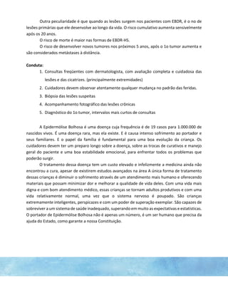 Outra peculiaridade é que quando as lesões surgem nos pacientes com EBDR, é o no de
lesões primárias que ele desenvolve ao longo da vida. O risco cumulativo aumenta sensivelmente
após os 20 anos.
O risco de morte é maior nas formas de EBDR-HS.
O risco de desenvolver novos tumores nos próximos 5 anos, após o 1o tumor aumenta e
são considerados metástases à distância.
Conduta:
1. Consultas freqüentes com dermatologista, com avaliação completa e cuidadosa das
lesões e das cicatrizes. (principalmente extremidades)
2. Cuidadores devem observar atentamente qualquer mudança no padrão das feridas.
3. Biópsia das lesões suspeitas
4. Acompanhamento fotográfico das lesões crônicas
5. Diagnóstico do 1o tumor, intervalos mais curtos de consultas
A Epidermólise Bolhosa é uma doença cuja frequência é de 19 casos para 1.000.000 de
nascidos vivos. É uma doença rara, mas ela existe. E é causa intenso sofrimento ao portador e
seus familiares. E o papel da família é fundamental para uma boa evolução da criança. Os
cuidadores devem ter um preparo longo sobre a doença, sobre as trocas de curativos e manejo
geral do paciente e uma boa estabilidade emocional, para enfrentar todos os problemas que
poderão surgir.
O tratamento dessa doença tem um custo elevado e infelizmente a medicina ainda não
encontrou a cura, apesar de existirem estudos avançados na área A única forma de tratamento
dessas crianças é diminuir o sofrimento através de um atendimento mais humano e oferecendo
materiais que possam minimizar dor e melhorar a qualidade de vida deles. Com uma vida mais
digna e com bom atendimento médico, essas crianças se tornam adultos produtivos e com uma
vida relativamente normal, uma vez que o sistema nervoso é poupado. São crianças
extremamente inteligentes, perspicazes e com um poder de superação exemplar. São capazes de
sobreviver a um sistema de saúde inadequado, superando em muito as expectativas e estatísticas.
O portador de Epidermólise Bolhosa não é apenas um número, é um ser humano que precisa da
ajuda do Estado, como garante a nossa Constituição.
 