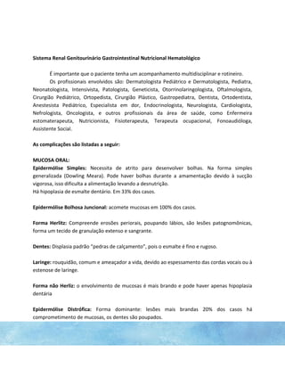 Sistema Renal Genitourinário Gastrointestinal Nutricional Hematológico
É importante que o paciente tenha um acompanhamento multidisciplinar e rotineiro.
Os profissionais envolvidos são: Dermatologista Pediátrico e Dermatologista, Pediatra,
Neonatologista, Intensivista, Patologista, Geneticista, Otorrinolaringologista, Oftalmologista,
Cirurgião Pediátrico, Ortopedista, Cirurgião Plástico, Gastropediatra, Dentista, Ortodentista,
Anestesista Pediátrico, Especialista em dor, Endocrinologista, Neurologista, Cardiologista,
Nefrologista, Oncologista, e outros profissionais da área de saúde, como Enfermeira
estomaterapeuta, Nutricionista, Fisioterapeuta, Terapeuta ocupacional, Fonoaudióloga,
Assistente Social.
As complicações são listadas a seguir:
MUCOSA ORAL:
Epidermólise Simples: Necessita de atrito para desenvolver bolhas. Na forma simples
generalizada (Dowling Meara). Pode haver bolhas durante a amamentação devido à sucção
vigorosa, isso dificulta a alimentação levando a desnutrição.
Há hipoplasia de esmalte dentário. Em 33% dos casos.
Epidermólise Bolhosa Juncional: acomete mucosas em 100% dos casos.
Forma Herlitz: Compreende erosões periorais, poupando lábios, são lesões patognomônicas,
forma um tecido de granulação extenso e sangrante.
Dentes: Displasia padrão “pedras de calçamento”, pois o esmalte é fino e rugoso.
Laringe: rouquidão, comum e ameaçador a vida, devido ao espessamento das cordas vocais ou à
estenose de laringe.
Forma não Herliz: o envolvimento de mucosas é mais brando e pode haver apenas hipoplasia
dentária
Epidermólise Distrófica: Forma dominante: lesões mais brandas 20% dos casos há
comprometimento de mucosas, os dentes são poupados.
 