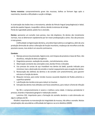 Forma recessiva: comprometimento grave das mucosas, bolhas se formam logo após o
nascimento, levando a dificuldade a sucção e disfagia.
A cicatrização das lesões leva a microstomia, adesão do frênulo lingual (anquiloglossia) e labial,
perda das papilas linguais, rouquidão e afonia, devido à estenose de laringe.
Perda da rugosidade palatal, palato liso e ulcerado.
Dentes: apresenta um esmalte mais poroso, mas não displásico. Os dentes são inicialmente
normais, mas se deterioram rapidamente por ter maior predisposição a cáries. Elas são precoces
e mais graves.
A dificuldade na higienização dentária, uma dieta hipercalórica e cariogênica, além de uma
produção diminuída de saliva e alteração da função imunitária, mudanças da microflora oral são
possíveis causas, mas ainda é um assunto controverso.
Conduta:
1. Manejo precoce da prevenção, higiene oral, com limpeza de produtos à base de flúor, não
alcoólicos, redução da dieta cariogência
2. Diagnóstico precoce: avaliação do esmalte , mal alinhamento, cáries
3. Observação constante das ulcerações orais, bordos firmes e elevados
4. Uso precoce de coroas de aço inoxidável nos dentes do bebê, quando indicado para
minimizar mais a destruição do esmalte e manter espaçamento para erupção dos dentes
5. Restauração dos defeitos da dentina e do esmalte com preenchimento, para garantir
estrutura e função do dente.
6. Bloqueio nervoso, para evitar tensão mucosa causando depósito de fluídos próximos a
superfície epitelial
7. Lubrificação dos tecidos orais para reduzir os traumas
8. Extração dos dentes mais afetados com focos osteolíticos, para reduzir a fonte de infecção
No RN o comprometimento é severo e melhora coma idade. A doença periodontal é
precoce, levando a hiperplasia gengival e reabsorção aveolar.
Laminina 332, importante para a formação do esmalte dentário e está diminuída em
alguns subtipos de EB.
Klindlin1 importante na manutenção da integridade da mucosa, não afeta o esmalte. Muitas
complicações são secundárias a dificuldade de higiene e ao erro dietético (EBDR)
 