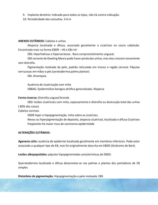 9. Implante dentário: Indicado para todos os tipos, não há contra indicação.
10. Periodicidade das consultas: 3-6 m
ANEXOS CUTÂNEOS: Cabelos e unhas
Alopecia localizada e difusa, associada geralmente a cicatrizes no couro cabeludo.
Encontrada mais na forma EBDR – HS e EBJ-nH
EBS: Hiperhidrose e hiperceratose . Raro comprometimento ungueal.
EBS variante de Dowling Meara pode haver perda das unhas, mas elas crescem novamente
sem distrofia.
Pigmentação moteada da pele, padrão reticulada em tronco e região cervical. Pápulas
verrucosas em mãos e pés (ceratodermia palmo plantar)
EBJ: Anoniquia.
Ausência de cicatrização com milia
EBBAG: Epidermólise benigna atrófica generalizada: Alopecia
Forma inversa: Distrofia ungueal branda
EBD: lesões cicatriciais com milia, espessamento e distrofia ou destruição total das unhas
( 80% dos casos)
Cabelos normais
EBDR hiper e hipopigmentação, milia sobre as cicatrizes.
Nevos ou hiperpigmentação de depósito, alopecia cicatricial, localizada e difusa Cicatrizes
freqüentes há maior risco de carcinoma epidermóide
ALTERAÇÕES CUTÂNEAS:
Agenesia cútis: ausência de epiderme localizada geralmente em membros inferiores. Pode estar
associado a qualquer tipo de EB, mas foi originalmente descrita em EBDD (Síndrome de Bart).
Lesões albopapulódes: pápulas hipopigmentadas características de EBDD.
Queratodermia localizada e difusa desenvolve-se nas palmas e plantas dos portadores de EB
simples
Distúrbios de pigmentação: Hipopigmentação e pele moteada: EBS
 