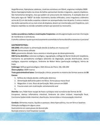 Angiofibromas, hiperplasias sebáceas, cicatrizes estrelares em EBJnH, angiomas múltiplos EBDR
Nevos hiperpigmentados nas áreas de bolhas apresentam bordos irregulares, aspecto displásico.
São hamartomas benignos, mas que podem ser precursores de melanoma. A avaliação deve ser
feita pela regra do “ABCD” da lesão: Assimetria, bordos infiltrados, cores irregulares e diâmetro
acima de 0,5 cm são lesões suspeitas e devem ser acompanhadas mais de perto. E como a maioria
das lesões apresenta um ou mais sinais de displasia, devem ser monitorados com freqüência, com
biópsias repetidas ou excisão completa sempre que possível ou necessário.
Lesões secundárias a bolhas e cicatrizações freqüentes: atrofia pigmentação anormal e formação
de membranas e contraturas.
A atrofia cutânea é quase que exclusivamente acometida na forma distrófica recessiva e juncional
GASTROINTESTINAL:
EBS (DM): dificuldade na alimentação devido às bolhas em mucosa oral
EBJ nH: forma menos afetada
EBJH: gravemente afetada: leva a anemia e retardo grave do desenvolvimento
EBD forma distrófica: estenose esofágica, regurgitação, esôfago de Barret (lesão pré neoplásica,
transtorno no peristaltismo esofágico (distúrbio da deglutição, pseudo diverticulose, atonia
esofágica, espasmos esofágicos, Síndrome de Malori Weiss (perfuração esofágica), hérnia de
hiato
Estômago: Refluxo gastroesofágico: EBJH Atresia de Piloro: EBJ, EBS-DM
Úlcera péptica: EBDR inversa
Trato gastrointestinal baixo: Constipação crônica: presente na maioria das formas severas de EB
Causas:
1. Reflexo da inibição devido a defecação dolorosa
2. Alimentação deficiente pobre em fibras: forma pouca massa fecal
3. Megacólon: é raro. Risco de perfuração. Mais comum em EBDR
4. Fissuras anais com cicatrização: estreitamento anal
5.
Diarréia: raro, Pode haver escape de fezes e prolapso retal na maioria das formas de EB
Encoprese, doença inflamatória intestinal, Síndrome do cólon irritável, impactação fecal,
Carcinoma Epidermóide intestinal, divertículos, hemorróidas e intussuscepção intestinal.
Conduta: Alimentos macios, líquidos e pastosos: dieta hipercalórica, rica em ferro e laxativos
Dilatação esofágica em alguns casos
Gastrostomia em casos graves de desnutrição
Nutrição enteral a nível hospitalar (sonda)
 