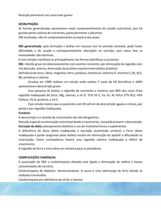 Nutrição parenteral nos casos mais graves
DESNUTRIÇÃO:
As formas generalizadas apresentam maior comprometimento do estado nutricional, pois há
grande perda cutânea de nutrientes, particularmente a albumina
EBS localizada: não há comprometimento na maioria das vezes.
EBS generalizada: pela formação e bolhas em mucosa oral no período neonatal, pode haver
dificuldade e de sucção e consequentemente alterações na nutrição, pois nessa fase as
necessidades são extremas.
A má nutrição manifesta-se principalmente nas formas distróficas e juncionais
EBJ: retardo grave do desenvolvimento com anemia resistente, por diminuição da ingestão oral,
má absorção, anemia, diminuição da proteína visceral (reservatório protéico)
Deficiência de zinco, cálcio, magnésio, ferro, potássio, vitamina A, vitamina D, vitamina E, B1, B12,
B6, proteínas e calorias.
Gruskay em 1988 realizou um estudo onde avaliou 7 casos de EB Distróficas e 100%
apresentaram desnutrição grave.
Essa pesquisa tb avaliou a ingestão de nutrientes e mostrou que 86% dos casos tinha
ingestão inadequada de Zinco, Mg, calorias, e vit D. 71% Vit E, Ca, Fe, Ac fólico 57% B12, 43%
Fósforo, Vit A, proteína, e vit C.
Esse estudo mostra que os pacientes com EB sofrem de desnutrição aguda e crônica, por
perda e por ingestão inadequada.
Conduta:
A desnutrição e o retardo de crescimento não são obrigatórios.
Atenção especial na otimização nutricional desde o nascimento, isso pode prevenir a desnutrição.
Correção da dieta: planejamento dietético e uso de multivitamínicos e suplementos
A deficiência de Zinco (dieta inadequada e excreção aumentada urinária) e Ferro (dieta
inadequada e perda sanguínea pelas lesões) resulta em diminuição do apetite e dificuldade na
cicatrização. Como conseqüência haverá uma ingestão calórica inadequada e déficit de
crescimento.
A ingestão de ferro e zinco deve ser rotineira para os portadores.
COMPLICAÇÕES CARDÍACAS:
A associação de EBD e cardiomiopatia dilatada está ligada a diminuição de selênio e baixas
concentrações de carnitina
Cardiomiopatia de depósito: Hemocromatose. A causa é uma sobrecarga de ferro devida às
múltiplas transfusões.
Cardiomiopatia por deficiência de vit B1 e tiamina
 