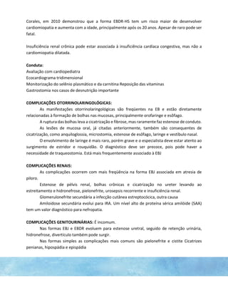 Corales, em 2010 demonstrou que a forma EBDR-HS tem um risco maior de desenvolver
cardiomiopatia e aumenta com a idade, principalmente após os 20 anos. Apesar de raro pode ser
fatal.
Insuficiência renal crônica pode estar associada à insuficiência cardíaca congestiva, mas não a
cardiomiopatia dilatada.
Conduta:
Avaliação com cardiopediatra
Ecocardiograma tridimensional
Monitorização do selênio plasmático e da carnitina Reposição das vitaminas
Gastrostomia nos casos de desnutrição importante
COMPLICAÇÕES OTORRINOLARINGOLÓGICAS:
As manifestações otorrinolaringológicas são freqüentes na EB e estão diretamente
relacionadas à formação de bolhas nas mucosas, principalmente orofaringe e esôfago.
A ruptura das bolhas leva a cicatrização e fibrose, mas raramente faz estenose de conduto.
As lesões de mucosa oral, já citadas anteriormente, também são consequentes de
cicatrização, como anquiloglossia, microstomia, estenose de esôfago, laringe e vestíbulo nasal.
O envolvimento de laringe é mais raro, porém grave e o especialista deve estar atento ao
surgimento de estridor e rouquidão. O diagnóstico deve ser precoce, pois pode haver a
necessidade de traqueostomia. Está mais frequentemente associado à EBJ
COMPLICAÇÕES RENAIS:
As complicações ocorrem com mais freqüência na forma EBJ associada em atresia de
piloro.
Estenose de pélvis renal, bolhas crônicas e cicatrização no ureter levando ao
estreitamento e hidronefrose, pielonefrite, urosepsis recorrente e insuficiência renal.
Glomerulonefrite secundária a infecção cutânea estreptocócica, outra causa
Amiloidose secundária evolui para IRA. Um nível alto de proteína sérica amilóide (SAA)
tem um valor diagnóstico para nefropatia.
COMPLICAÇÕES GENITOURINÁRIAS: É incomum.
Nas formas EBJ e EBDR evoluem para estenose uretral, seguido de retenção urinária,
hidronefrose, divertículo também pode surgir.
Nas formas simples as complicações mais comuns são pielonefrite e cistite Cicatrizes
penianas, hipospádia e epispádia
 