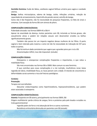 Genitália feminina: fusão de lábios, vestíbulos vaginal Refluxo urinário para vagina e cavidade
uterina.
Bexiga: bolhas microscópicas, edema de bexiga, cistite, infecções urinárias, redução da
capacidade de armazenamento, hipertrofia de parede vesical, extrofia de bexiga.
Como não é tão freqüente, não há necessidade de pesquisas freqüentes, na falta de sinais e
sintomas. Com exceção da forma EBJ com atresia de piloro.
COMPLICAÇÕES GINECOLÓGICAS:
Puberdade atrasada: nas formas EBDR-HS e EBJ-H
Apesar da severidade da doença, muitas pacientes com EB, incluindo as formas graves, são
sexualmente ativas e podem ter relações sexuais sem desenvolver erosões ou bolhas
significativamente graves.
Também não parece ter um impacto negativo dessas mulheres de ter filhos. O parto
vaginal e bem tolerado pela maioria e como tal não há necessidade de indicação de CST para
todos os partos.
Não há nenhum dado consistente que sugere que a gravidez piora por si só a EB.
Amamentação é difícil, mas não impossível. (estudo)
COMPLICAÇÕES ÓSSEAS:
Osteopenia e osteoporose complicações freqüentes e importantes, o que reduz a
mobilidade física.
São mais encontradas nas formas EBJ e EBDR. Mais comum no sexo feminino.
O que contribui para essas complicações é a má nutrição, insuficiência renal, baixa
ingestão de Cálcio, imobilidade física, os riscos pioram com a idade. O retardo de crescimento e
deformidades acrais aumenta o risco de fraturas patológicas.
Conduta:
Prevenção:
Terapia oral com bifosfato
Descartar endocrinopatias como hipertireoidismo, hiperparatireoidismo, que podem
estar associadas à osteopenia.
COMPLICAÇÔES HEMATOLÒGICAS:
Anemia: freqüente em EB severa, principalmente nas formas EBDR, EBJ
Origem multifatorial: perda crônica de sangue, ferro e proteínas pela pele lesada e erosões no
trato gastrointestinal
Ingestão pobre de ferro e má absorção de ferro e outros nutrientes.
Resistência eritrocitária diminuída em pacientes com EB (estudo)
 