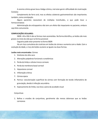 A anemia crônica grave leva a fadiga crônica, mal estar geral e dificuldade de cicatrização
Conduta:
Complemento de ferro oral, mas os efeitos colaterais gastrointestinais são importantes
também, como constipação.
Alguns pacientes necessitam de múltiplas transfusões, o que pode levar a
hemocromatose.
Administração de eritropoetina não tem um efeito tão impactante no paciente, embora
seja feito comumente.
COMPLICAÇÕES OCULARES:
EBDR –HS e EBJ-H são as formas mais acometidas. Na forma distrófica, as lesões são mais
graves no início da vida que na forma juncional.
Cegueira pode estar presente na forma EBDR
Há um risco cumulativo de cicatrizes em lesões de córnea e aumenta com a idade. Com a
evolução da idade, o risco de lesões oculares se iguala nas duas formas.
Lesões mais encontradas: Córnea
1. Síndrome do olho seco
2. Alterações palpebrais funcionais e anatômicas
3. Perda do limbo e células tronco corneais
4. Perda da membrana basal corneal
5. Hipoestesia corneal
6. Inflamação crônica
7. Córnea opaca
8. Pannus: vascularização superficial da córnea com formação de tecido inflamatório de
granulação, devido à infecção secundária.
9. Espessamento do limbo, isso leva a piora da acuidade visual
Conjuntivas
1. Bolhas e erosões de conjuntivas, geralmente são menos dolorosas que as lesões
corneanas
 