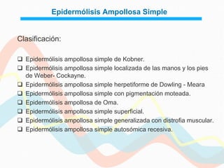 Epidermólisis Ampollosa Simple


Clasificación:

 Epidermólisis ampollosa simple de Kobner.
 Epidermólisis ampollosa simple localizada de las manos y los pies
  de Weber- Cockayne.
 Epidermólisis ampollosa simple herpetiforme de Dowling - Meara
 Epidermólisis ampollosa simple con pigmentación moteada.
 Epidermólisis ampollosa de Oma.
 Epidermólisis ampollosa simple superficial.
 Epidermólisis ampollosa simple generalizada con distrofia muscular.
 Epidermólisis ampollosa simple autosómica recesiva.
 