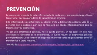 PREVENCIÓN
La prevención primaria de esta enfermedad está dada por el asesoramiento genético a
las personas que son portadores de esta alteración genética.
Esta enfermedad es de difícil manejo, además limita y deteriora la calidad de vida de las
personas que la padecen, por esto es necesario un equipo interdisciplinario para su
tratamiento y su diagnóstico.
“Al ser una enfermedad genética, no se puede prevenir. En los casos en que haya
antecedentes familiares de la enfermedad, se puede recurrir al diagnóstico genético
preimplantacional, que consiste en elegir los embriones libres del gen alterado antes de
transferirlos al útero materno.”
Tomado de: http://www.onmeda.es/enfermedades/epidermolisis_bullosa.html
 