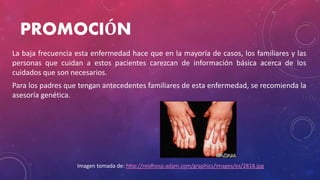 PROMOCIÓN
La baja frecuencia esta enfermedad hace que en la mayoría de casos, los familiares y las
personas que cuidan a estos pacientes carezcan de información básica acerca de los
cuidados que son necesarios.
Para los padres que tengan antecedentes familiares de esta enfermedad, se recomienda la
asesoría genética.
Imagen tomada de: http://reidhosp.adam.com/graphics/images/es/2818.jpg
 