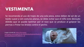 VESTIMENTA
Se recomienda el uso de trajes de una sola pieza, estos deben de ser de un
tejido suave y con costuras planas, se debe evitar que el niño este desnudo
debido que se puede lastimar por el roce que se produce al golpear las
piernas o frotar los brazos contra el pecho.
Imagen tomada de: https://encrypted-
tbn2.gstatic.com/images?q=tbn:ANd9GcQIwXNL00rdIURnaK-rk-
wssaWqadklgexqLF0Pu9IM9rsfn_V9
 